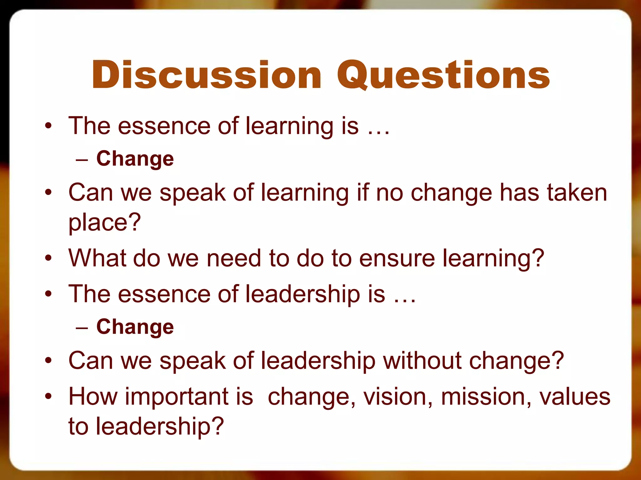 Discussion Questions
• The essence of learning is …
  – Change
• Can we speak of learning if no change has taken
  place?
• What do we need to do to ensure learning?
• The essence of leadership is …
  – Change
• Can we speak of leadership without change?
• How important is change, vision, mission, values
  to leadership?
 