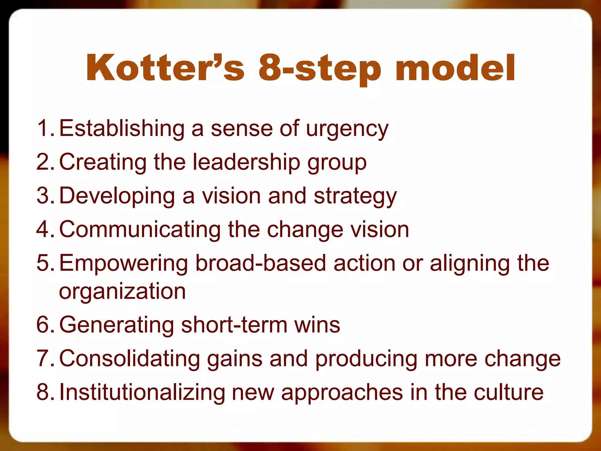Kotter’s 8-step model
1. Establishing a sense of urgency
2. Creating the leadership group
3. Developing a vision and strategy
4. Communicating the change vision
5. Empowering broad-based action or aligning the
   organization
6. Generating short-term wins
7. Consolidating gains and producing more change
8. Institutionalizing new approaches in the culture
 