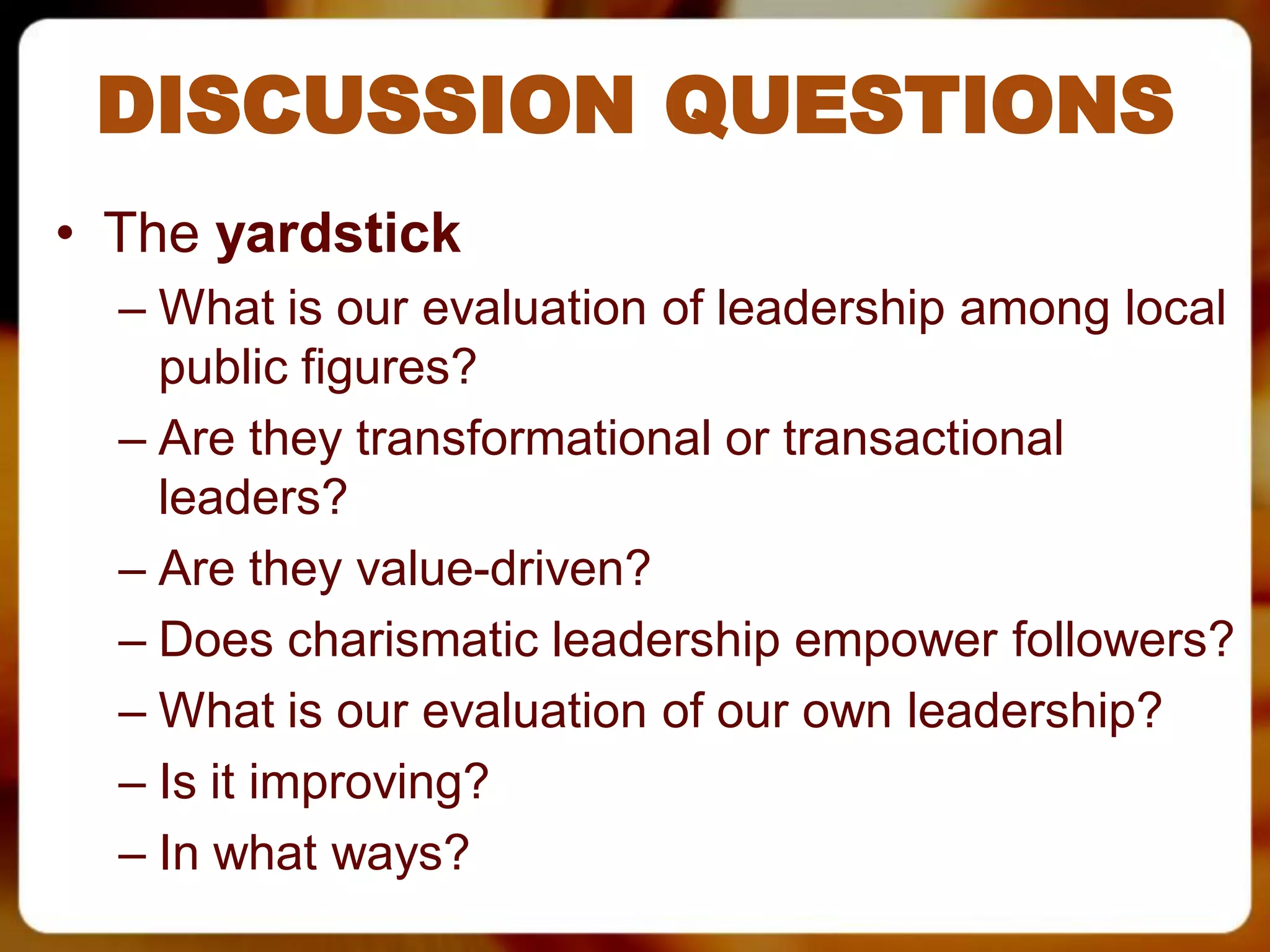 DISCUSSION QUESTIONS
• The yardstick
  – What is our evaluation of leadership among local
    public figures?
  – Are they transformational or transactional
    leaders?
  – Are they value-driven?
  – Does charismatic leadership empower followers?
  – What is our evaluation of our own leadership?
  – Is it improving?
  – In what ways?
 
