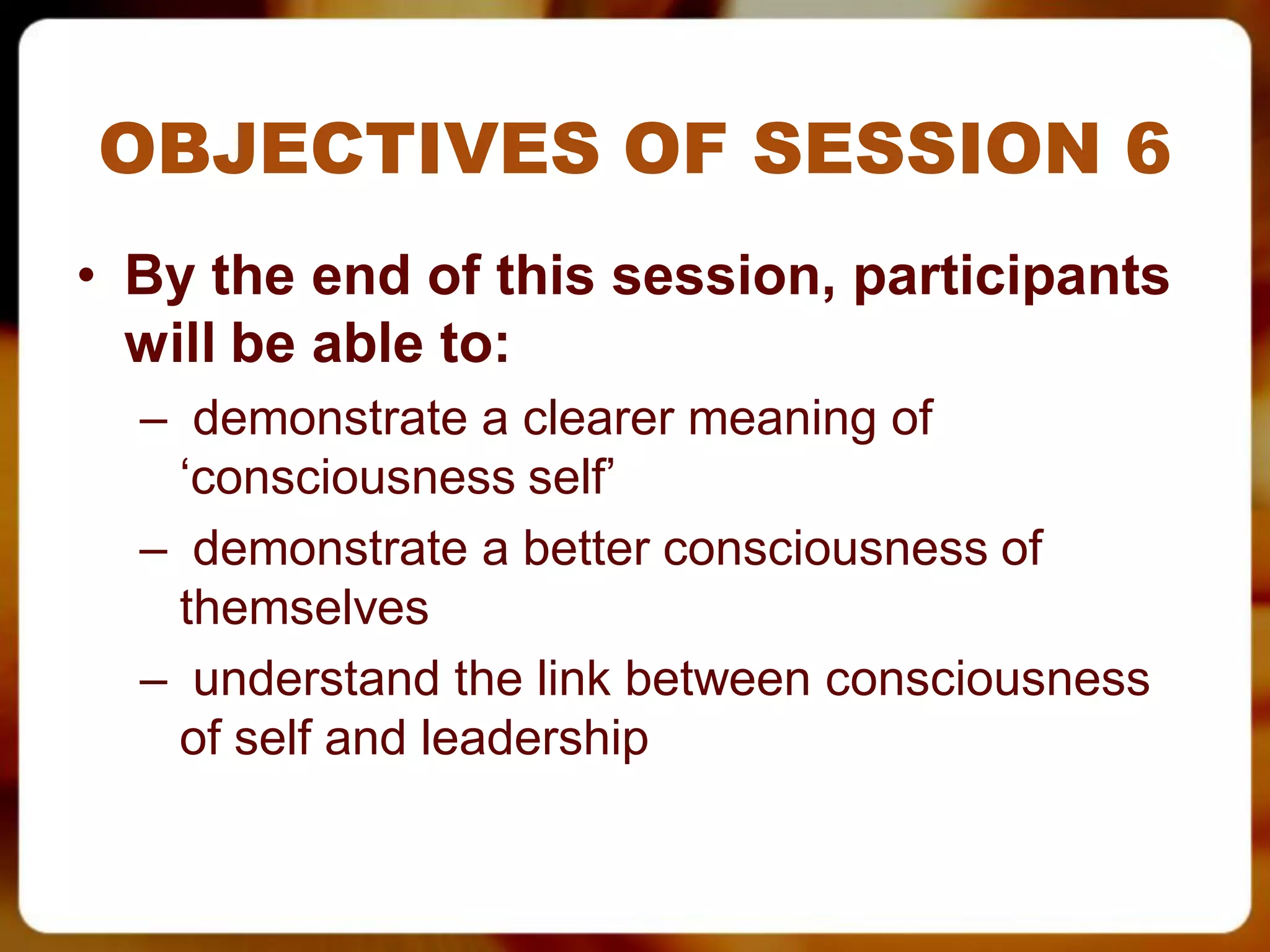 OBJECTIVES OF SESSION 6
• By the end of this session, participants
  will be able to:
  – demonstrate a clearer meaning of
   ‘consciousness self’
  – demonstrate a better consciousness of
   themselves
  – understand the link between consciousness
   of self and leadership
 