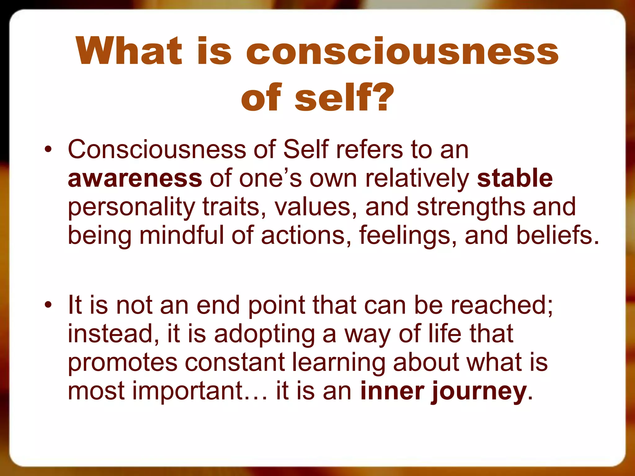 What is consciousness
          of self?
• Consciousness of Self refers to an
  awareness of one’s own relatively stable
  personality traits, values, and strengths and
  being mindful of actions, feelings, and beliefs.

• It is not an end point that can be reached;
  instead, it is adopting a way of life that
  promotes constant learning about what is
  most important… it is an inner journey.
 
