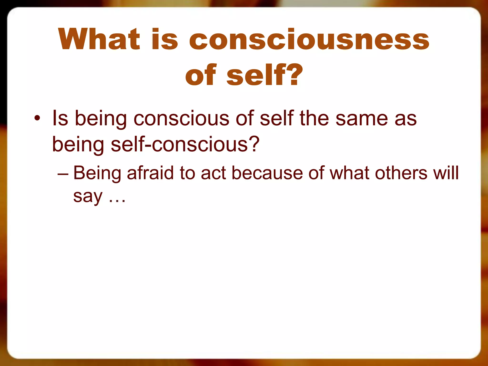 What is consciousness
          of self?
• Is being conscious of self the same as
  being self-conscious?
  – Being afraid to act because of what others will
    say …
 
