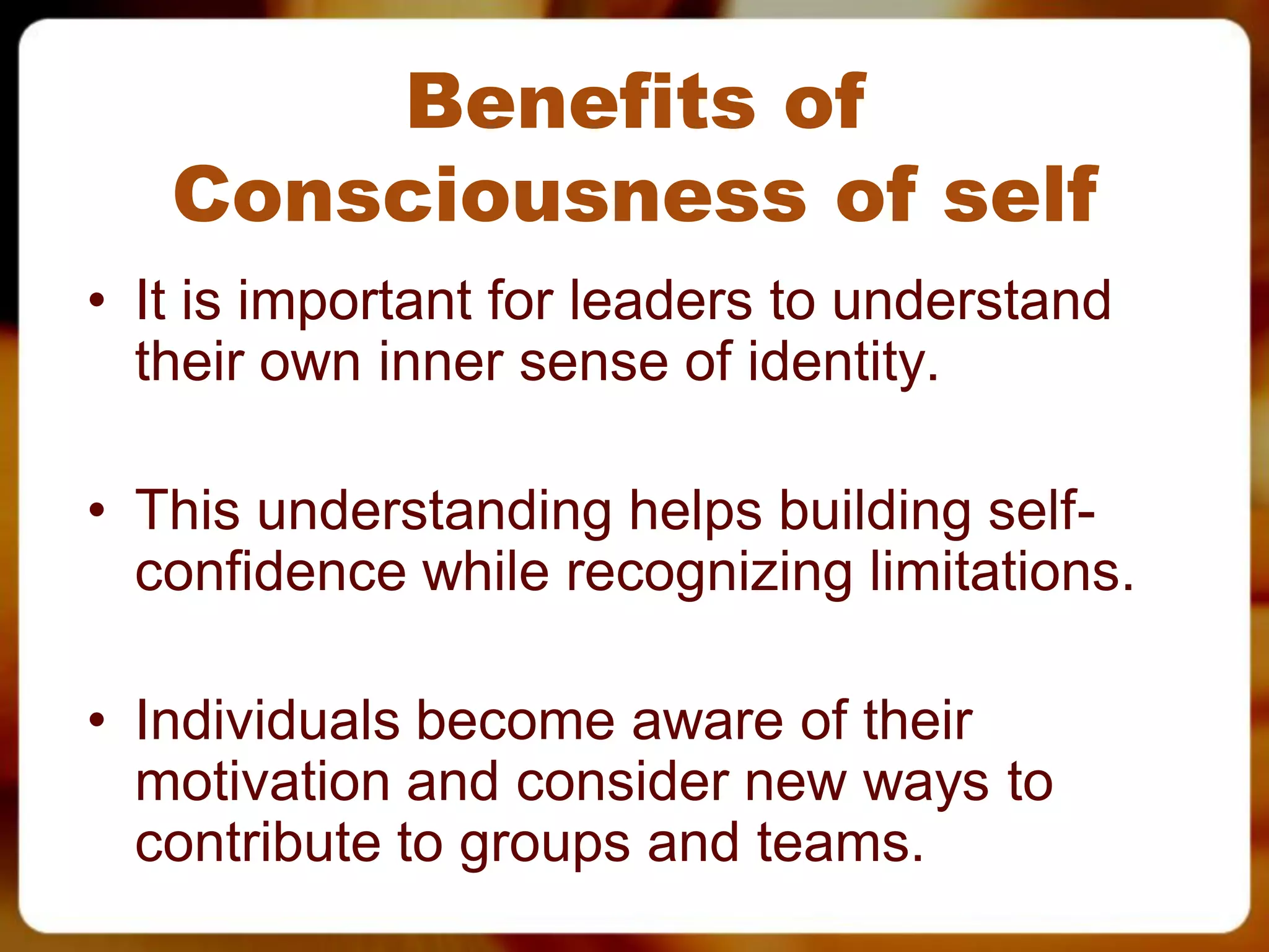 Benefits of
   Consciousness of self
• It is important for leaders to understand
  their own inner sense of identity.

• This understanding helps building self-
  confidence while recognizing limitations.

• Individuals become aware of their
  motivation and consider new ways to
  contribute to groups and teams.
 