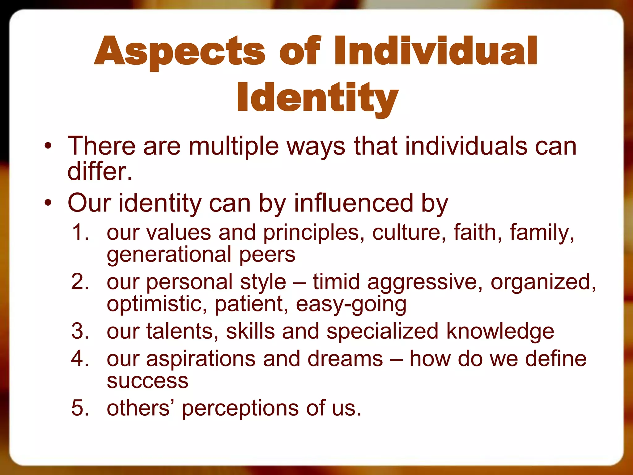 Aspects of Individual
          Identity
• There are multiple ways that individuals can
  differ.
• Our identity can by influenced by
  1. our values and principles, culture, faith, family,
     generational peers
  2. our personal style – timid aggressive, organized,
     optimistic, patient, easy-going
  3. our talents, skills and specialized knowledge
  4. our aspirations and dreams – how do we define
     success
  5. others’ perceptions of us.
 