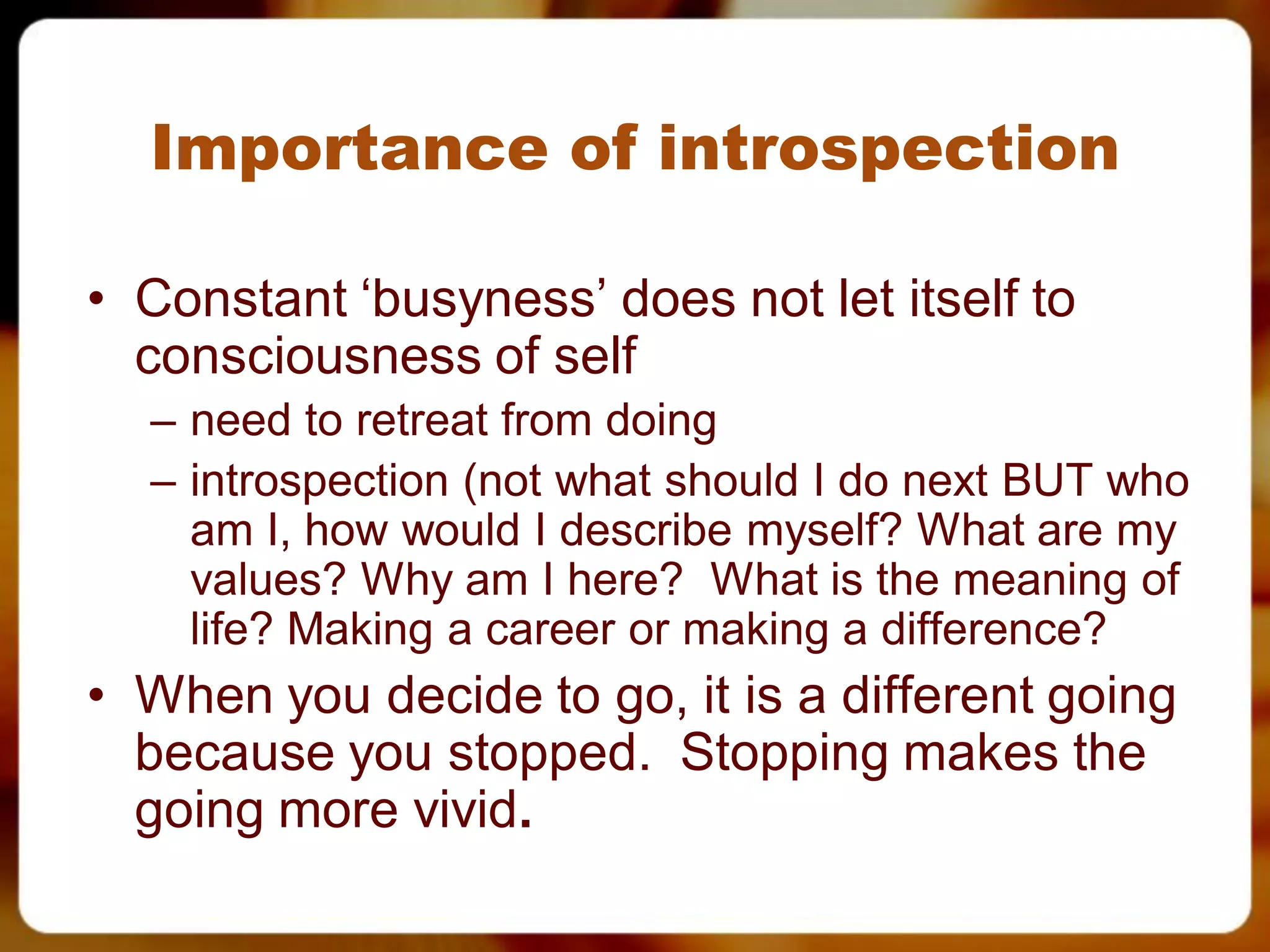 Importance of introspection

• Constant ‘busyness’ does not let itself to
  consciousness of self
  – need to retreat from doing
  – introspection (not what should I do next BUT who
    am I, how would I describe myself? What are my
    values? Why am I here? What is the meaning of
    life? Making a career or making a difference?
• When you decide to go, it is a different going
  because you stopped. Stopping makes the
  going more vivid.
 