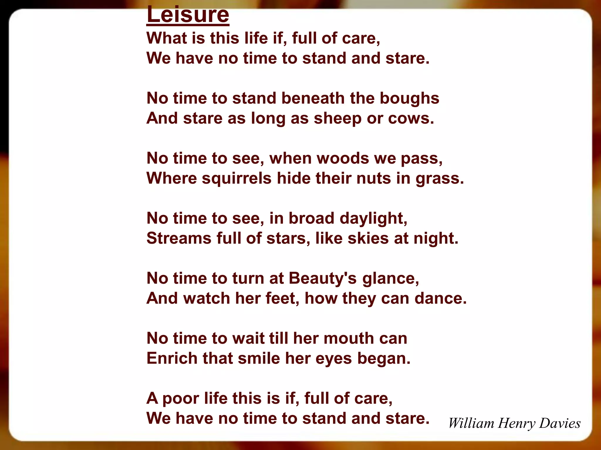 Leisure
What is this life if, full of care,
We have no time to stand and stare.

No time to stand beneath the boughs
And stare as long as sheep or cows.

No time to see, when woods we pass,
Where squirrels hide their nuts in grass.

No time to see, in broad daylight,
Streams full of stars, like skies at night.

No time to turn at Beauty's glance,
And watch her feet, how they can dance.

No time to wait till her mouth can
Enrich that smile her eyes began.

A poor life this is if, full of care,
We have no time to stand and stare.      William Henry Davies
 