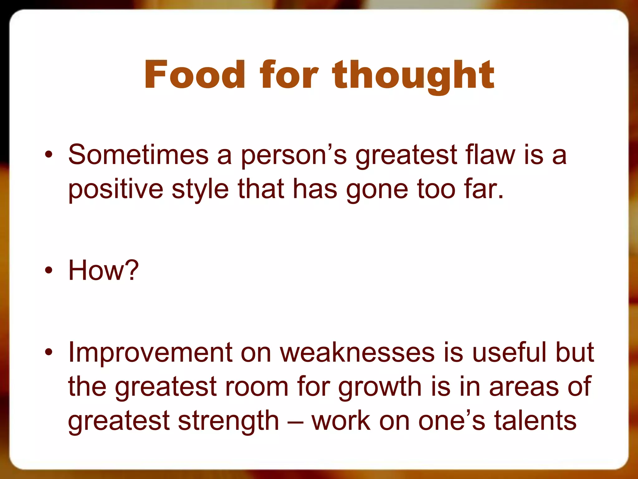 Food for thought
• Sometimes a person’s greatest flaw is a
  positive style that has gone too far.

• How?

• Improvement on weaknesses is useful but
  the greatest room for growth is in areas of
  greatest strength – work on one’s talents
 
