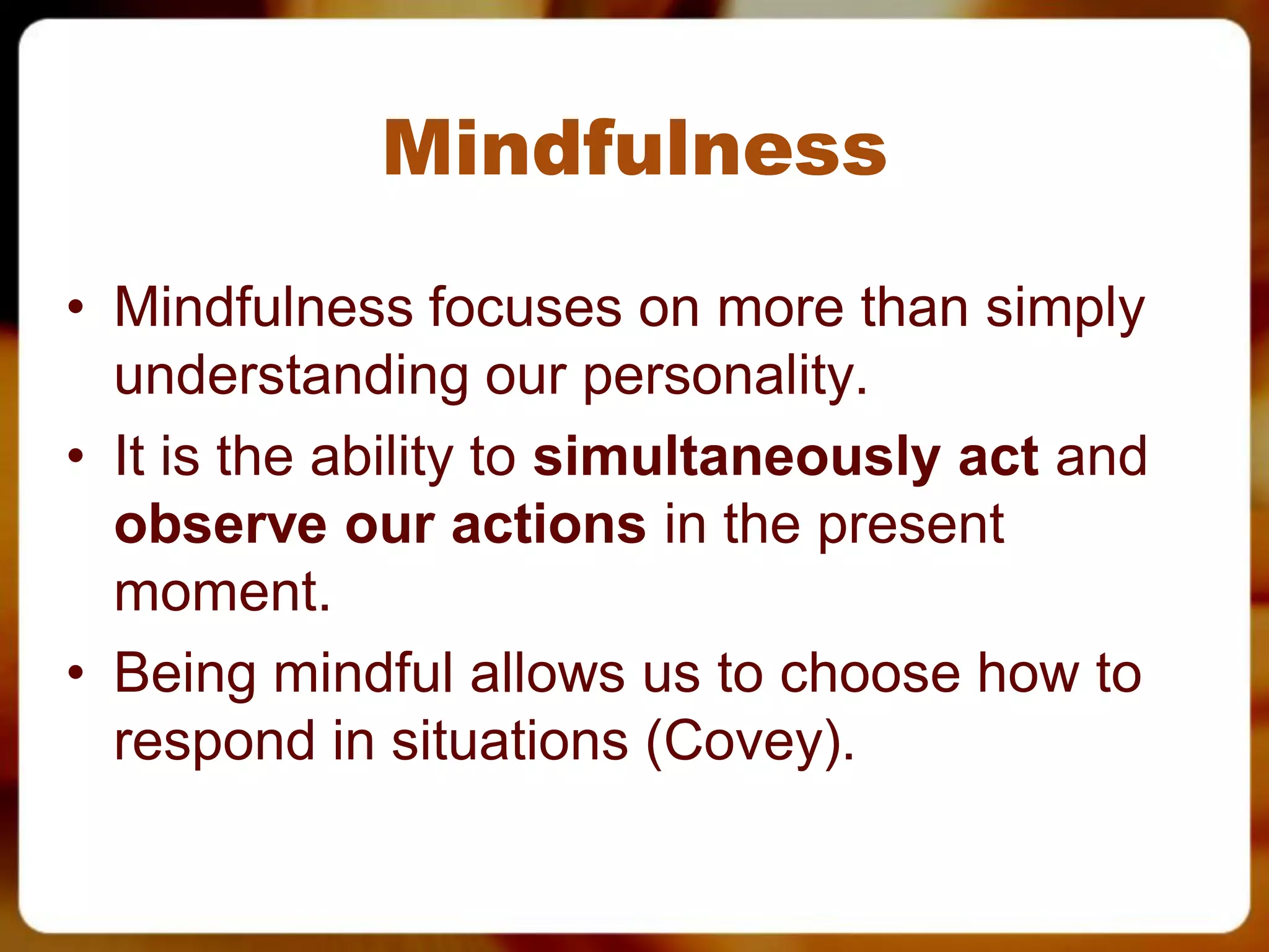 Mindfulness
• Mindfulness focuses on more than simply
  understanding our personality.
• It is the ability to simultaneously act and
  observe our actions in the present
  moment.
• Being mindful allows us to choose how to
  respond in situations (Covey).
 