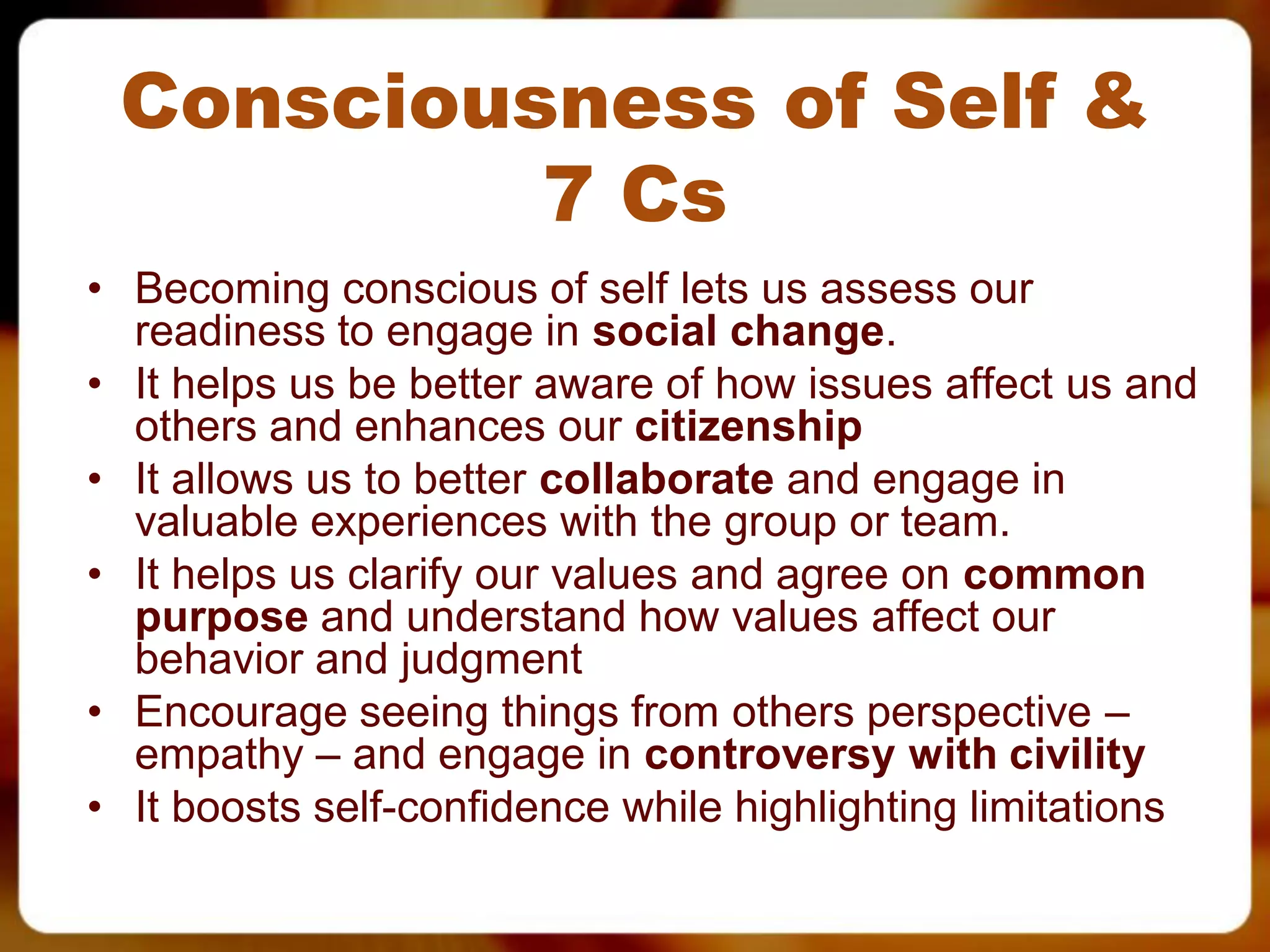 Consciousness of Self &
          7 Cs
• Becoming conscious of self lets us assess our
  readiness to engage in social change.
• It helps us be better aware of how issues affect us and
  others and enhances our citizenship
• It allows us to better collaborate and engage in
  valuable experiences with the group or team.
• It helps us clarify our values and agree on common
  purpose and understand how values affect our
  behavior and judgment
• Encourage seeing things from others perspective –
  empathy – and engage in controversy with civility
• It boosts self-confidence while highlighting limitations
 