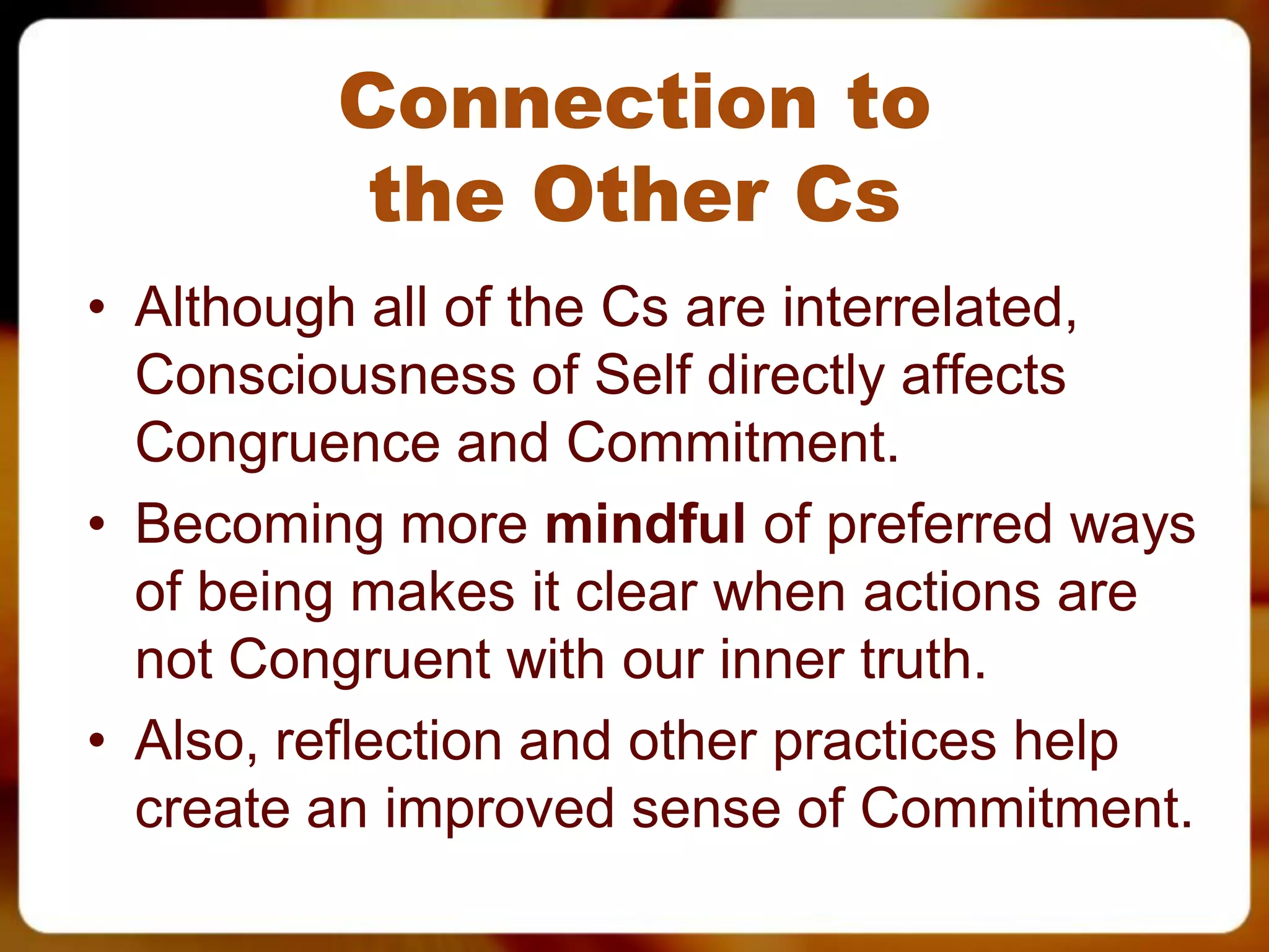 Connection to
          the Other Cs
• Although all of the Cs are interrelated,
  Consciousness of Self directly affects
  Congruence and Commitment.
• Becoming more mindful of preferred ways
  of being makes it clear when actions are
  not Congruent with our inner truth.
• Also, reflection and other practices help
  create an improved sense of Commitment.
 