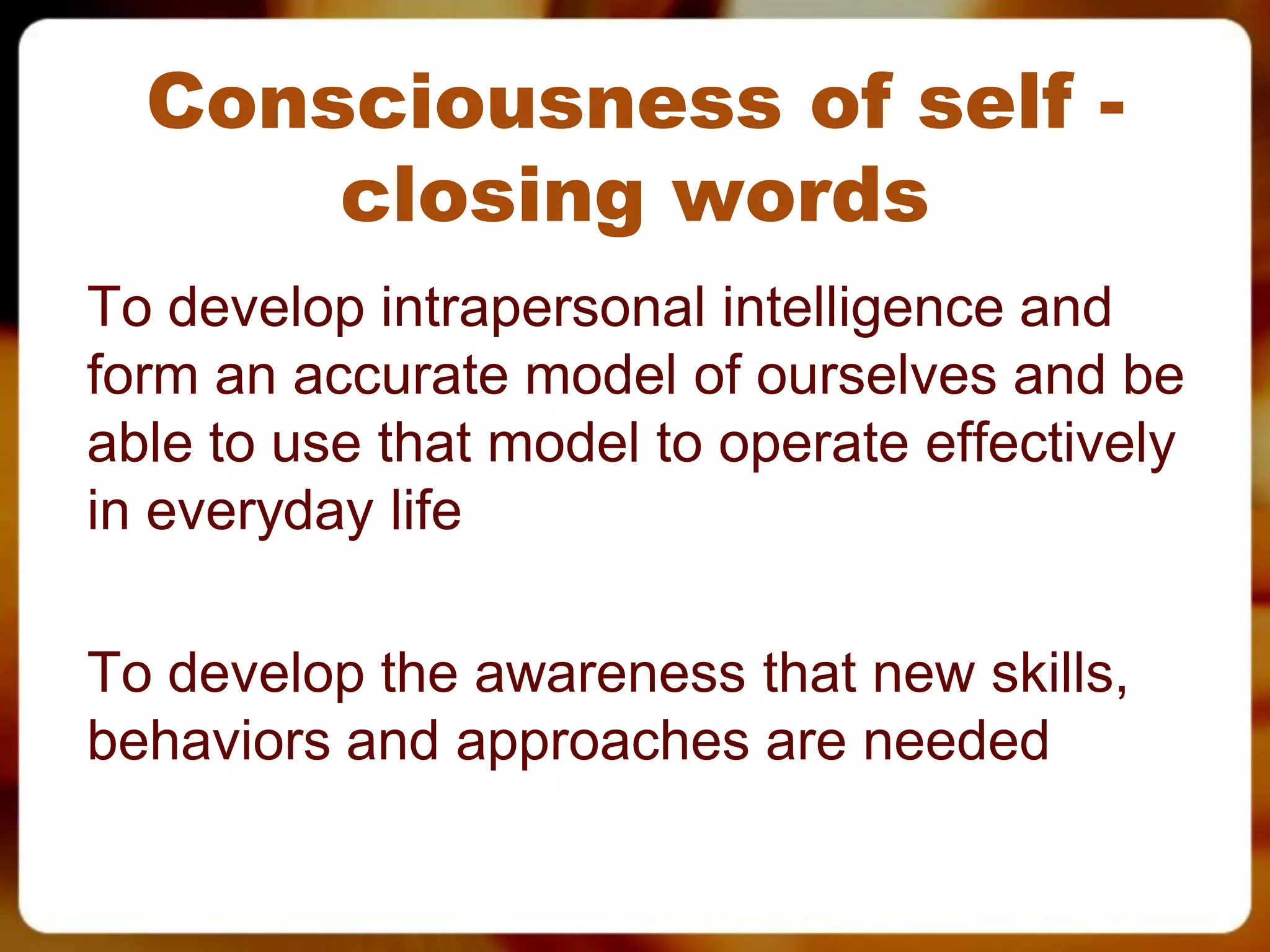 Consciousness of self -
      closing words
To develop intrapersonal intelligence and
form an accurate model of ourselves and be
able to use that model to operate effectively
in everyday life

To develop the awareness that new skills,
behaviors and approaches are needed
 