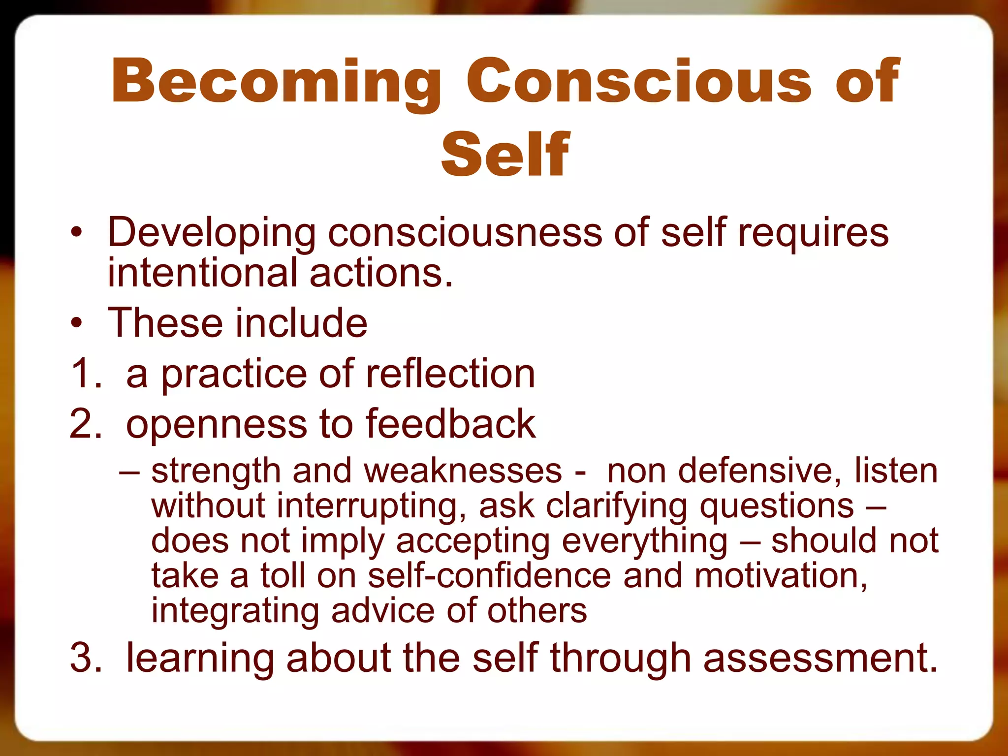 Becoming Conscious of
          Self
• Developing consciousness of self requires
  intentional actions.
• These include
1. a practice of reflection
2. openness to feedback
  – strength and weaknesses - non defensive, listen
    without interrupting, ask clarifying questions –
    does not imply accepting everything – should not
    take a toll on self-confidence and motivation,
    integrating advice of others
3. learning about the self through assessment.
 