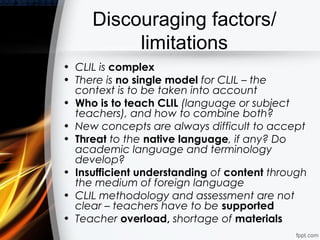 Discouraging factors/
          limitations
• CLIL is complex
• There is no single model for CLIL – the
  context is to be taken into account
• Who is to teach CLIL (language or subject
  teachers), and how to combine both?
• New concepts are always difficult to accept
• Threat to the native language, if any? Do
  academic language and terminology
  develop?
• Insufficient understanding of content through
  the medium of foreign language
• CLIL methodology and assessment are not
  clear – teachers have to be supported
• Teacher overload, shortage of materials
 