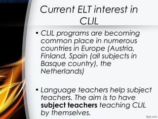 Current ELT interest in
         CLIL
• CLIL programs are becoming
  common place in numerous
  countries in Europe (Austria,
  Finland, Spain (all subjects in
  Basque country), the
  Netherlands)

• Language teachers help subject
  teachers. The aim is to have
  subject teachers teaching CLIL
  by themselves.
 