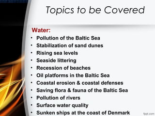 Topics to be Covered

Water:
•   Pollution of the Baltic Sea
•   Stabilization of sand dunes
•   Rising sea levels
•   Seaside littering
•   Recession of beaches
•   Oil platforms in the Baltic Sea
•   Coastal erosion & coastal defenses
•   Saving flora & fauna of the Baltic Sea
•   Pollution of rivers
•   Surface water quality
•   Sunken ships at the coast of Denmark
 