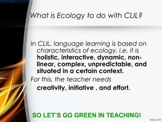 What is Ecology to do with CLIL?


In CLIL, language learning is based on
  characteristics of ecology, i.e. it is
  holistic, interactive, dynamic, non-
  linear, complex, unpredictable, and
  situated in a certain context.
For this, the teacher needs
  creativity, initiative , and effort.



SO LET’S GO GREEN IN TEACHING!
 