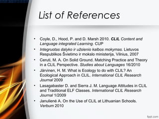 List of References

•   Coyle, D., Hood, P. and D. Marsh 2010. CLIL Content and
    Language integrated Learning. CUP
•   Integruotas dalyko ir užsienio kalbos mokymas. Lietuvos
    Respublikos Švietimo ir mokslo ministerija, Vilnius, 2007
•   Ceruti, M. A. On Solid Ground. Matching Practice and Theory
    in a CLIL Perspective. Studies about Languages 16/2010
•   Järvinen, H. M. What is Ecology to do with CLIL? An
    Ecological Approach in CLIL. International CLIL Research
    Journal 2009
•   Lasagabaster D. and Sierra J. M. Language Attitudes in CLIL
    and Traditional ELF Classes. International CLIL Research
    Journal 1/2009
•   Janulienė A. On the Use of CLIL at Lithuanian Schools.
    Verbum 2010
 