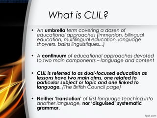 What is CLIL?
• An umbrella term covering a dozen of
  educational approaches (immersion, bilingual
  education, multilingual education, language
  showers, bains linguistiques...)

• A continuum of educational approaches devoted
  to two main components – language and content

• CLIL is referred to as dual-focused education as
  lessons have two main aims, one related to
  particular subject or topic and one linked to
  language. (The British Council page)

• Neither ‘translation’ of first language teaching into
  another language, nor ‘disguised’ systematic
  grammar.
 