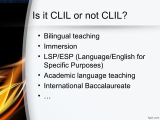 Is it CLIL or not CLIL?
 • Bilingual teaching
 • Immersion
 • LSP/ESP (Language/English for
   Specific Purposes)
 • Academic language teaching
 • International Baccalaureate
 • …
 