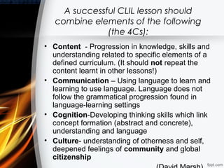 A successful CLIL lesson should
   combine elements of the following
               (the 4Cs):
• Content - Progression in knowledge, skills and
  understanding related to specific elements of a
  defined curriculum. (It should not repeat the
  content learnt in other lessons!)
• Communication – Using language to learn and
  learning to use language. Language does not
  follow the grammatical progression found in
  language-learning settings
• Cognition-Developing thinking skills which link
  concept formation (abstract and concrete),
  understanding and language
• Culture- understanding of otherness and self,
  deepened feelings of community and global
  citizenship
 