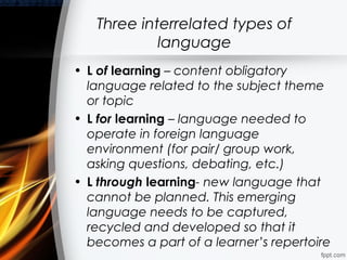 Three interrelated types of
            language
• L of learning – content obligatory
  language related to the subject theme
  or topic
• L for learning – language needed to
  operate in foreign language
  environment (for pair/ group work,
  asking questions, debating, etc.)
• L through learning- new language that
  cannot be planned. This emerging
  language needs to be captured,
  recycled and developed so that it
  becomes a part of a learner’s repertoire
 