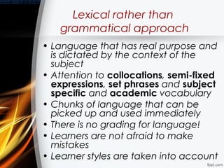Lexical rather than
   grammatical approach
• Language that has real purpose and
  is dictated by the context of the
  subject
• Attention to collocations, semi-fixed
  expressions, set phrases and subject
  specific and academic vocabulary
• Chunks of language that can be
  picked up and used immediately
• There is no grading for language!
• Learners are not afraid to make
  mistakes
• Learner styles are taken into account
 