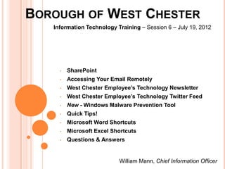 BOROUGH OF WEST CHESTER
   Information Technology Training – Session 6 – July 19, 2012




     •   SharePoint
     •   Accessing Your Email Remotely
     •   West Chester Employee’s Technology Newsletter
     •   West Chester Employee’s Technology Twitter Feed
     •   New - Windows Malware Prevention Tool
     •   Quick Tips!
     •   Microsoft Word Shortcuts
     •   Microsoft Excel Shortcuts
     •   Questions & Answers


                           William Mann, Chief Information Officer
 