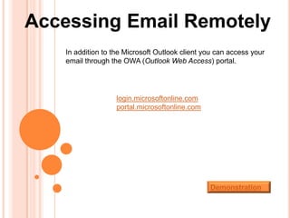 Accessing Email Remotely
   In addition to the Microsoft Outlook client you can access your
   email through the OWA (Outlook Web Access) portal.




                   login.microsoftonline.com
                   portal.microsoftonline.com




                                                Demonstration
 