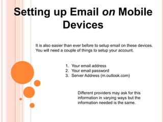 Setting up Email on Mobile
         Devices
    It is also easier than ever before to setup email on these devices.
    You will need a couple of things to setup your account.


                     1. Your email address
                     2. Your email password
                     3. Server Address (m.outlook.com)



                            Different providers may ask for this
                            information in varying ways but the
                            information needed is the same.
 