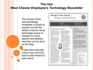The new
West Chester Employee’s Technology Newsletter


       The mission of the
       new technology
       newsletter is simply to
       provide me with the
       ability to discuss some
       technology issues of
       interest in a more
       specific and detailed
       way then can be done
       on the blog.

       I hope that eventually
       many of you will even
       start to look forward to
       each issue!
 