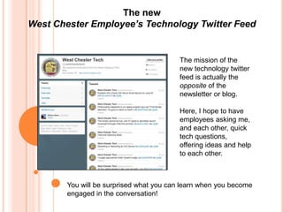The new
West Chester Employee’s Technology Twitter Feed


                                          The mission of the
                                          new technology twitter
                                          feed is actually the
                                          opposite of the
                                          newsletter or blog.

                                          Here, I hope to have
                                          employees asking me,
                                          and each other, quick
                                          tech questions,
                                          offering ideas and help
                                          to each other.



        You will be surprised what you can learn when you become
        engaged in the conversation!
 