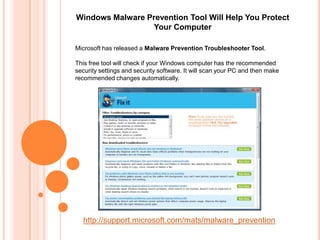 Windows Malware Prevention Tool Will Help You Protect
                 Your Computer

Microsoft has released a Malware Prevention Troubleshooter Tool.

This free tool will check if your Windows computer has the recommended
security settings and security software. It will scan your PC and then make
recommended changes automatically.




  http://support.microsoft.com/mats/malware_prevention
 