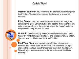 Quick Tips!


Internet Explorer: You can make the browser [full screen] with
the F11 key. The same key returns the browser to a normal
window.

Print Screen: You can save any screenshot as an image by
selecting the [print Screen] button and pasting it into Word or any
paint program. Once in the program select the “paste” option or
simply select the [Ctrl] and [V] keys.

Outlook: You can quickly delete all the contents in your “trash
folder” by right clicking on the folder and choosing “empty folder”.
You can also do this to your “junk mail” folder.

Find Your Files: You can (windows 7) right click on any
shortcut and select “open file location”. For Windows XP right
click on the shortcut, select “properties” then click “find target”.
This will open a window with the file folder in which the file is
residing.
 