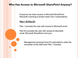 Who Has Access to Microsoft SharePoint Anyway?


       Everyone has basic access to Microsoft SharePoint.
       Microsoft Licensing is broken down into 2 subscriptions.

       Plan 1 & Plan E3.

       Plan 1 provides the user with access to Microsoft email.

       Plan E3 provides the user with access to Microsoft
       email, Microsoft SharePoint and Lync.



            Management personal have E3 subscriptions while the
            remainder of the staff have Plan 1 licenses.
 