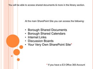 You will be able to access shared documents & more in the library section.




               At the main SharePoint Site you can access the following:


               •   Borough Shared Documents
               •   Borough Shared Calendars
               •   Internet Links
               •   Discussion Boards
               •   Your Very Own SharePoint Site*




                                    * If you have a E3 Office 365 Account
 