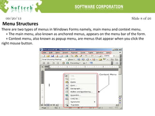 Slide 8 of 2609/20/13
Menu Structures
There are two types of menus in Windows Forms namely, main menu and context menu.
+ The main menu, also known as anchored menus, appears on the menu bar of the form.
+ Context menu, also known as popup menu, are menus that appear when you click the
right mouse button.
 