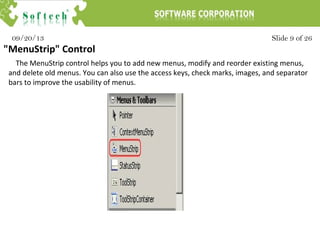 Slide 9 of 2609/20/13
"MenuStrip" Control
The MenuStrip control helps you to add new menus, modify and reorder existing menus,
and delete old menus. You can also use the access keys, check marks, images, and separator
bars to improve the usability of menus.
 