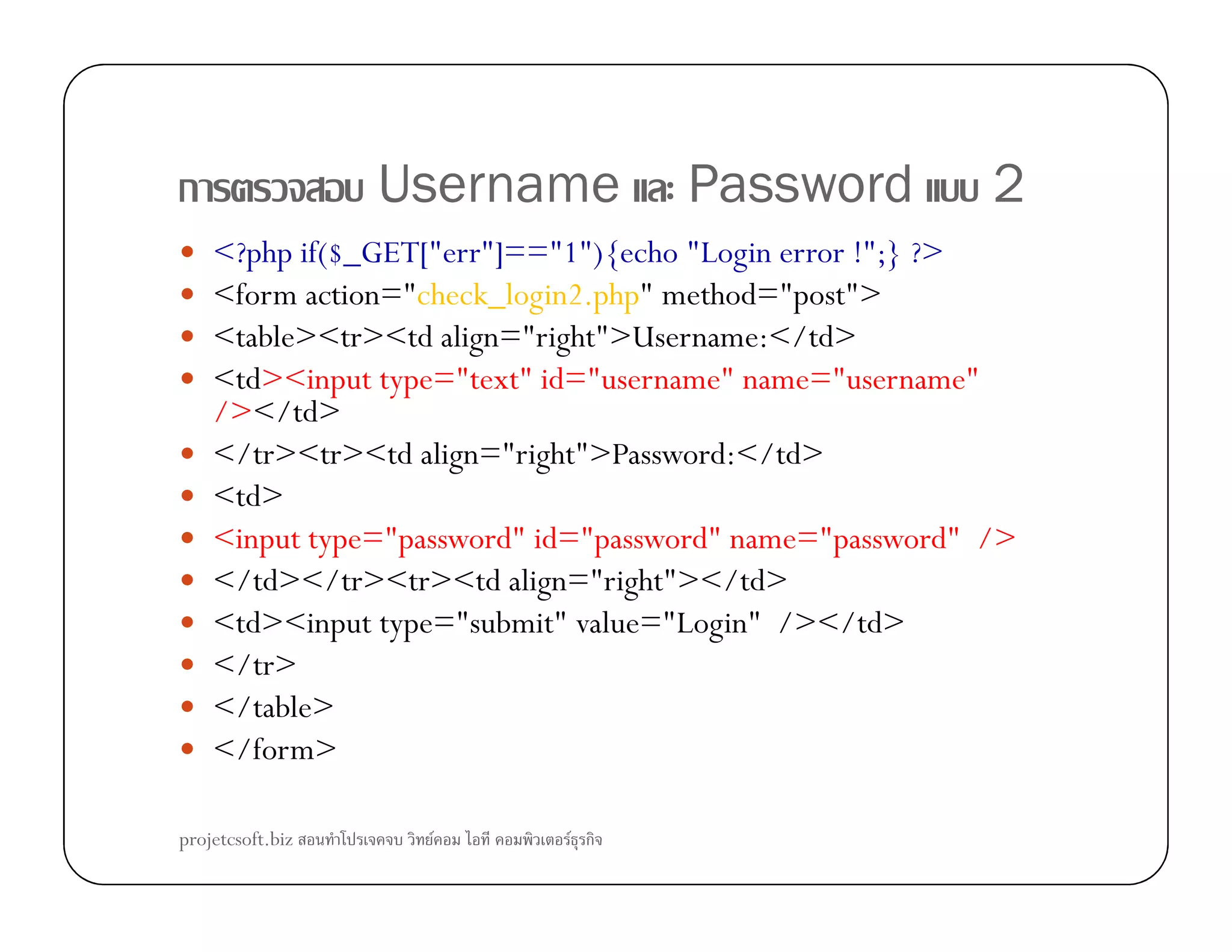 ก Username Password 2
<?php if($_GET["err"]=="1"){echo "Login error !";} ?>
<form action="check_login2.php" method="post">
<table><tr><td align="right">Username:</td>
<td><input type="text" id="username" name="username"
/></td>
</tr><tr><td align="right">Password:</td>
<td>
<input type="password" id="password" name="password" />
</td></tr><tr><td align="right"></td>
<td><input type="submit" value="Login" /></td>
</tr>
</table>
</form>
projetcsoft.biz F F ก
 