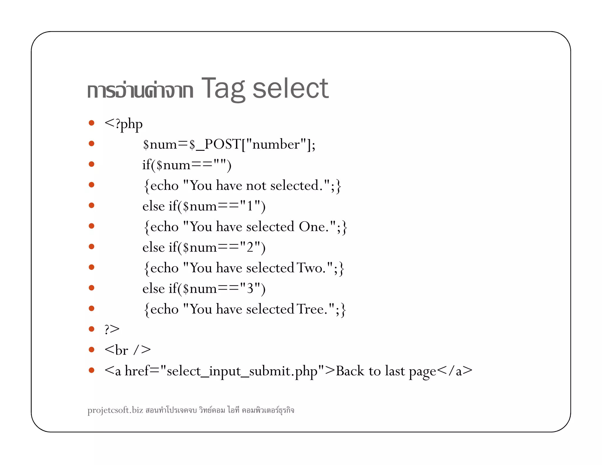 ก F F ก Tag select
<?php
$num=$_POST["number"];
if($num=="")
{echo "You have not selected.";}
else if($num=="1")
{echo "You have selected One.";}{echo "You have selected One.";}
else if($num=="2")
{echo "You have selectedTwo.";}
else if($num=="3")
{echo "You have selectedTree.";}
?>
<br />
<a href="select_input_submit.php">Back to last page</a>
projetcsoft.biz F F ก
 