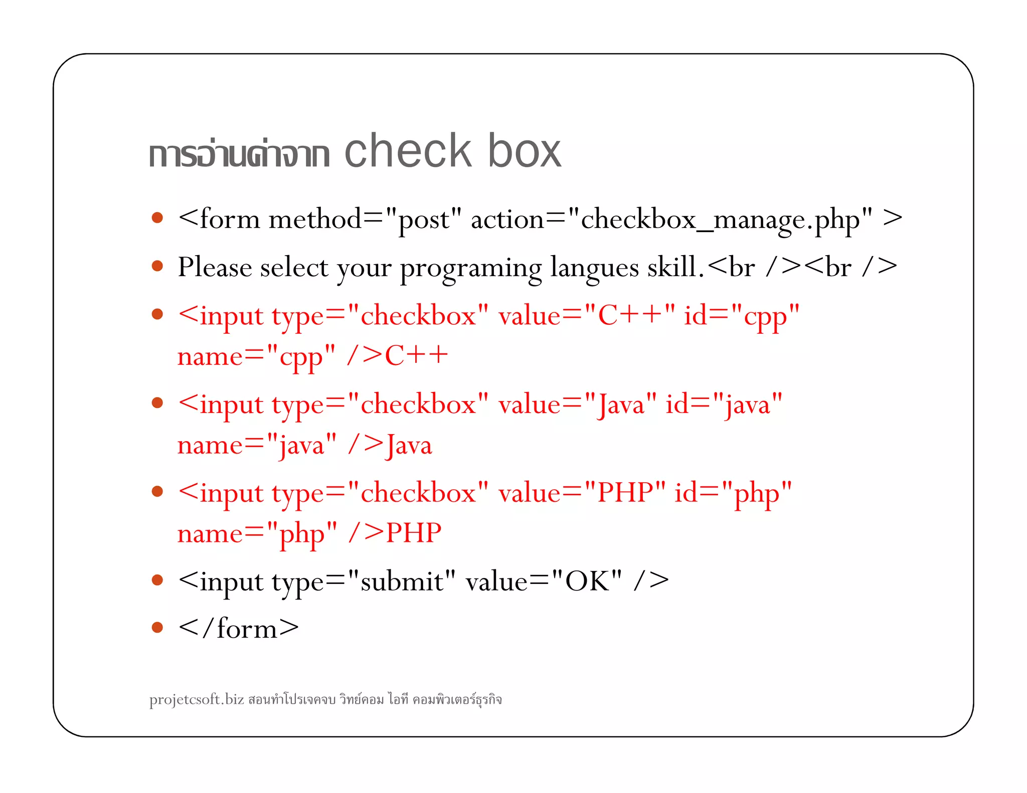 ก F F ก check box
<form method="post" action="checkbox_manage.php" >
Please select your programing langues skill.<br /><br />
<input type="checkbox" value="C++" id="cpp"
name="cpp" />C++
<input type="checkbox" value="Java" id="java"<input type="checkbox" value="Java" id="java"
name="java" />Java
<input type="checkbox" value="PHP" id="php"
name="php" />PHP
<input type="submit" value="OK" />
</form>
projetcsoft.biz F F ก
 