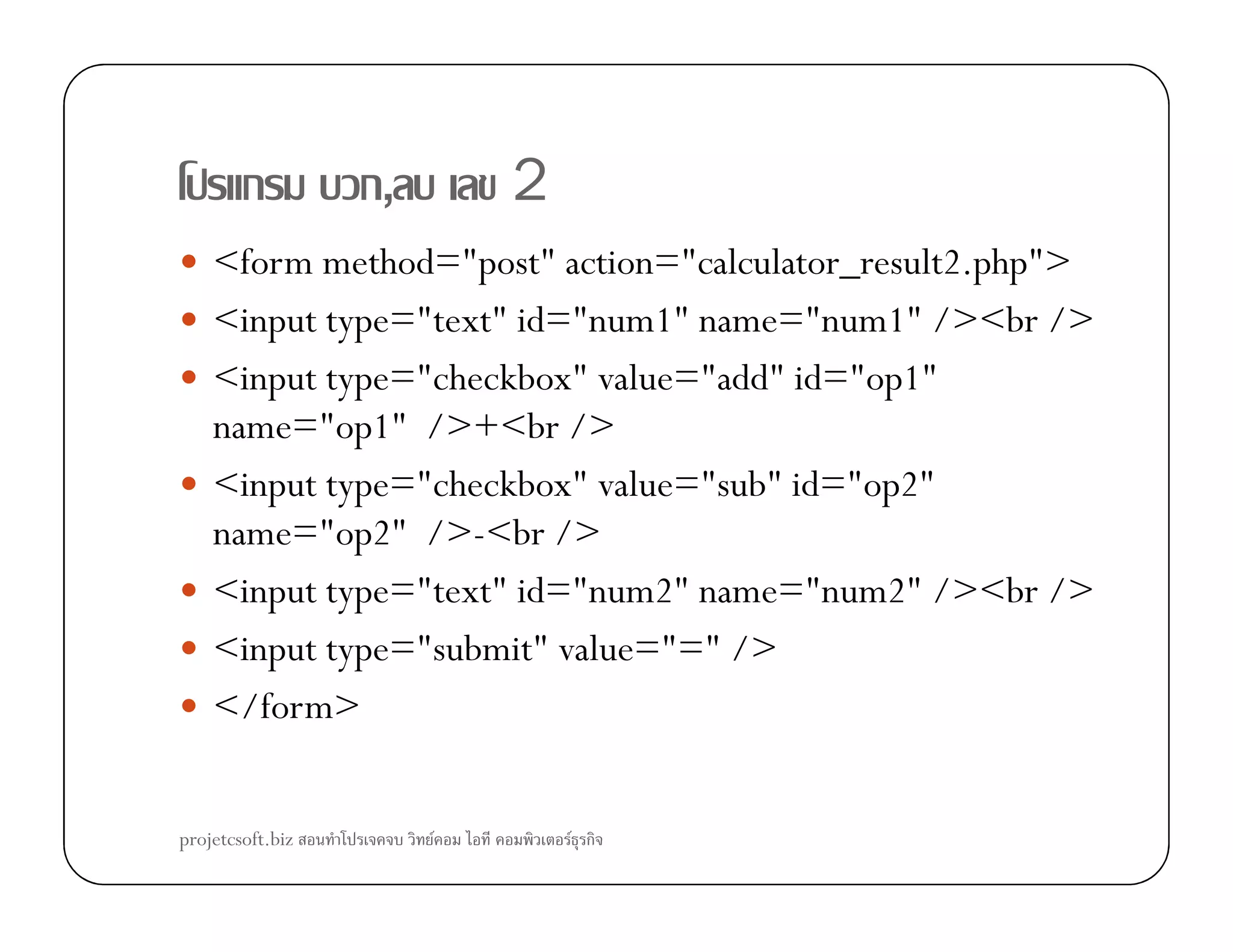 ก ก, 2
<form method="post" action="calculator_result2.php">
<input type="text" id="num1" name="num1" /><br />
<input type="checkbox" value="add" id="op1"
name="op1" />+<br />
<input type="checkbox" value="sub" id="op2"<input type="checkbox" value="sub" id="op2"
name="op2" />-<br />
<input type="text" id="num2" name="num2" /><br />
<input type="submit" value="=" />
</form>
projetcsoft.biz F F ก
 