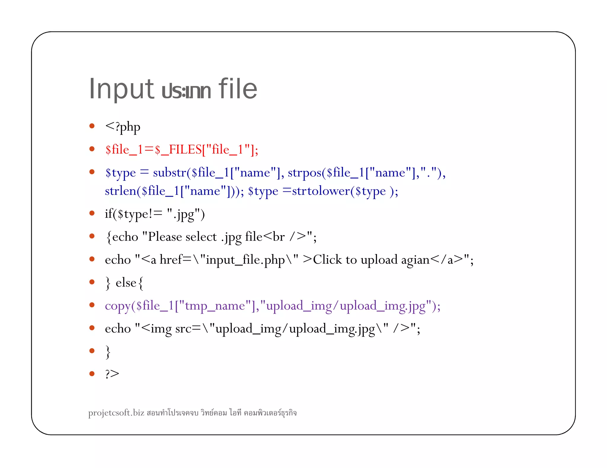 Input file
<?php
$file_1=$_FILES["file_1"];
$type = substr($file_1["name"], strpos($file_1["name"],"."),
strlen($file_1["name"])); $type =strtolower($type );
if($type!= ".jpg")
{echo "Please select .jpg file<br />";{echo "Please select .jpg file<br />";
echo "<a href="input_file.php" >Click to upload agian</a>";
} else{
copy($file_1["tmp_name"],"upload_img/upload_img.jpg");
echo "<img src="upload_img/upload_img.jpg" />";
}
?>
projetcsoft.biz F F ก
 