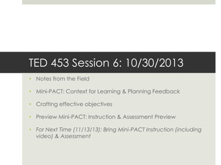 TED 453 Session 6: 10/30/2013
• Notes from the Field
• Mini-PACT: Context for Learning & Planning Feedback

• Crafting effective objectives
• Preview Mini-PACT: Instruction & Assessment Preview
• For Next Time (11/13/13): Bring Mini-PACT Instruction (including
video) & Assessment

 