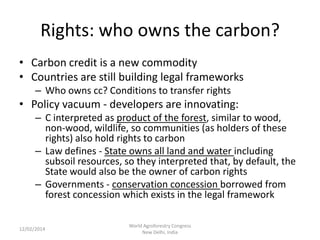 Rights: who owns the carbon?
• Carbon credit is a new commodity
• Countries are still building legal frameworks
– Who owns cc? Conditions to transfer rights

• Policy vacuum - developers are innovating:
– C interpreted as product of the forest, similar to wood,
non-wood, wildlife, so communities (as holders of these
rights) also hold rights to carbon
– Law defines - State owns all land and water including
subsoil resources, so they interpreted that, by default, the
State would also be the owner of carbon rights
– Governments - conservation concession borrowed from
forest concession which exists in the legal framework
12/02/2014

World Agroforestry Congress
New Delhi, India

 
