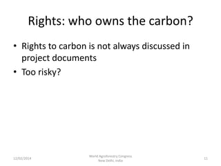 Rights: who owns the carbon?
• Rights to carbon is not always discussed in
project documents
• Too risky?

12/02/2014

World Agroforestry Congress
New Delhi, India

11

 