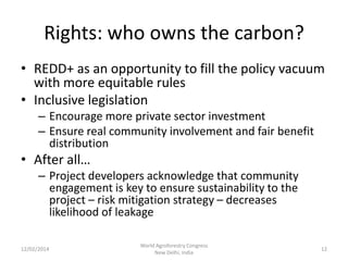 Rights: who owns the carbon?
• REDD+ as an opportunity to fill the policy vacuum
with more equitable rules
• Inclusive legislation
– Encourage more private sector investment
– Ensure real community involvement and fair benefit
distribution

• After all…
– Project developers acknowledge that community
engagement is key to ensure sustainability to the
project – risk mitigation strategy – decreases
likelihood of leakage
12/02/2014

World Agroforestry Congress
New Delhi, India

12

 