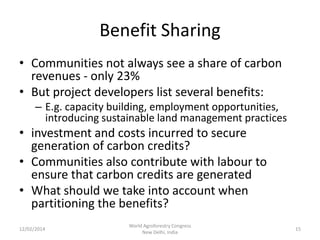 Benefit Sharing
• Communities not always see a share of carbon
revenues - only 23%
• But project developers list several benefits:
– E.g. capacity building, employment opportunities,
introducing sustainable land management practices

• investment and costs incurred to secure
generation of carbon credits?
• Communities also contribute with labour to
ensure that carbon credits are generated
• What should we take into account when
partitioning the benefits?
12/02/2014

World Agroforestry Congress
New Delhi, India

15

 