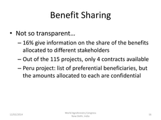 Benefit Sharing
• Not so transparent…
– 16% give information on the share of the benefits
allocated to different stakeholders
– Out of the 115 projects, only 4 contracts available
– Peru project: list of preferential beneficiaries, but
the amounts allocated to each are confidential

12/02/2014

World Agroforestry Congress
New Delhi, India

16

 