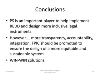 Conclusions
• PS is an important player to help implement
REDD and design more inclusive legal
instruments
• However…. more transparency, accountability,
integration, FPIC should be promoted to
ensure the design of a more equitable and
sustainable system
• WIN-WIN solutions
12/02/2014

World Agroforestry Congress
New Delhi, India

18

 