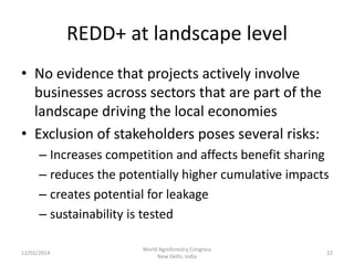 REDD+ at landscape level
• No evidence that projects actively involve
businesses across sectors that are part of the
landscape driving the local economies
• Exclusion of stakeholders poses several risks:
– Increases competition and affects benefit sharing
– reduces the potentially higher cumulative impacts
– creates potential for leakage
– sustainability is tested
12/02/2014

World Agroforestry Congress
New Delhi, India

22

 